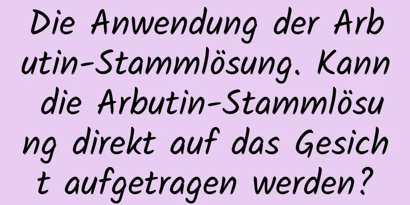 Die Anwendung der Arbutin-Stammlösung. Kann die Arbutin-Stammlösung direkt auf das Gesicht aufgetragen werden?