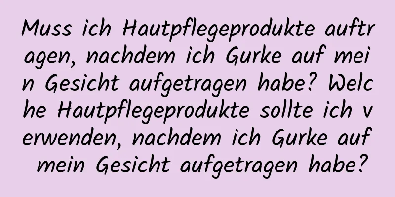 Muss ich Hautpflegeprodukte auftragen, nachdem ich Gurke auf mein Gesicht aufgetragen habe? Welche Hautpflegeprodukte sollte ich verwenden, nachdem ich Gurke auf mein Gesicht aufgetragen habe?