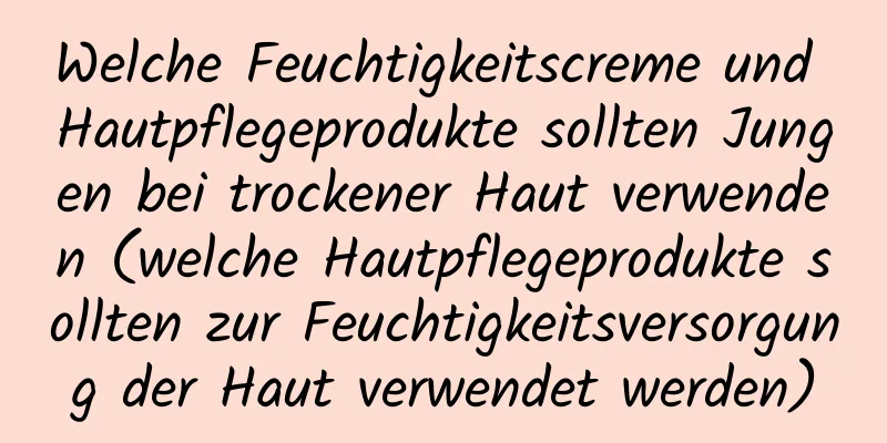 Welche Feuchtigkeitscreme und Hautpflegeprodukte sollten Jungen bei trockener Haut verwenden (welche Hautpflegeprodukte sollten zur Feuchtigkeitsversorgung der Haut verwendet werden)
