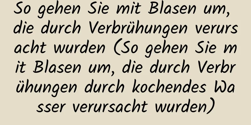 So gehen Sie mit Blasen um, die durch Verbrühungen verursacht wurden (So gehen Sie mit Blasen um, die durch Verbrühungen durch kochendes Wasser verursacht wurden)