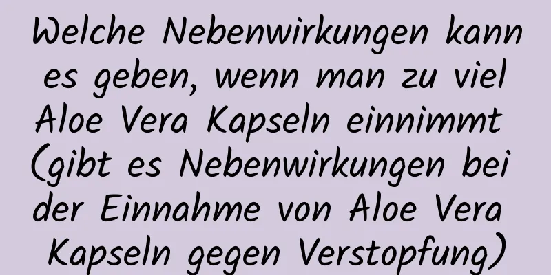 Welche Nebenwirkungen kann es geben, wenn man zu viel Aloe Vera Kapseln einnimmt (gibt es Nebenwirkungen bei der Einnahme von Aloe Vera Kapseln gegen Verstopfung)