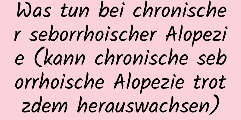 Was tun bei chronischer seborrhoischer Alopezie (kann chronische seborrhoische Alopezie trotzdem herauswachsen)