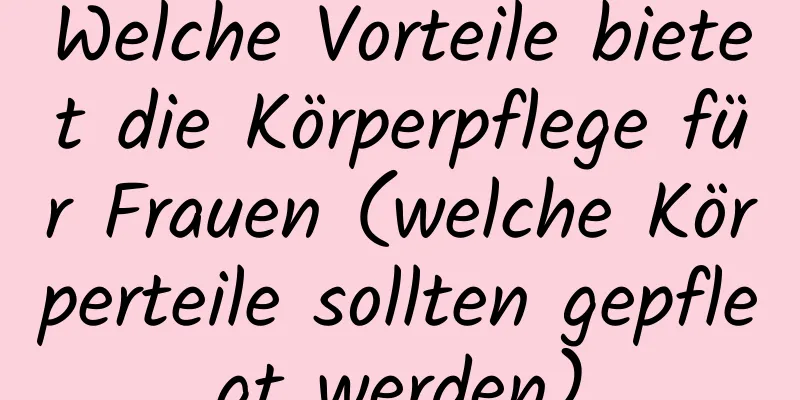 Welche Vorteile bietet die Körperpflege für Frauen (welche Körperteile sollten gepflegt werden)