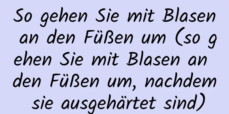 So gehen Sie mit Blasen an den Füßen um (so gehen Sie mit Blasen an den Füßen um, nachdem sie ausgehärtet sind)