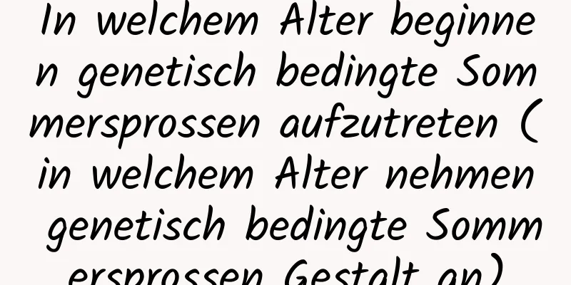 In welchem ​​Alter beginnen genetisch bedingte Sommersprossen aufzutreten (in welchem ​​Alter nehmen genetisch bedingte Sommersprossen Gestalt an)