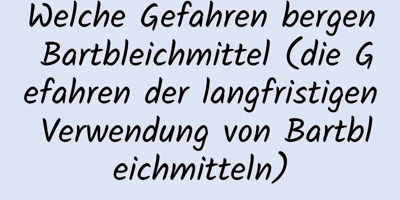 Welche Gefahren bergen Bartbleichmittel (die Gefahren der langfristigen Verwendung von Bartbleichmitteln)