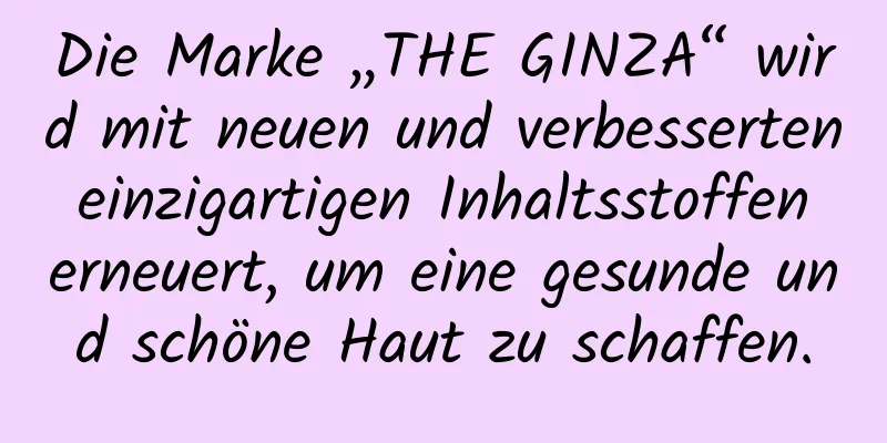 Die Marke „THE GINZA“ wird mit neuen und verbesserten einzigartigen Inhaltsstoffen erneuert, um eine gesunde und schöne Haut zu schaffen.