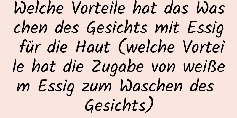 Welche Vorteile hat das Waschen des Gesichts mit Essig für die Haut (welche Vorteile hat die Zugabe von weißem Essig zum Waschen des Gesichts)