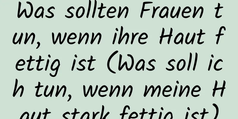 Was sollten Frauen tun, wenn ihre Haut fettig ist (Was soll ich tun, wenn meine Haut stark fettig ist)