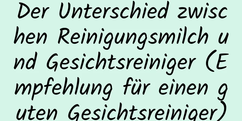 Der Unterschied zwischen Reinigungsmilch und Gesichtsreiniger (Empfehlung für einen guten Gesichtsreiniger)