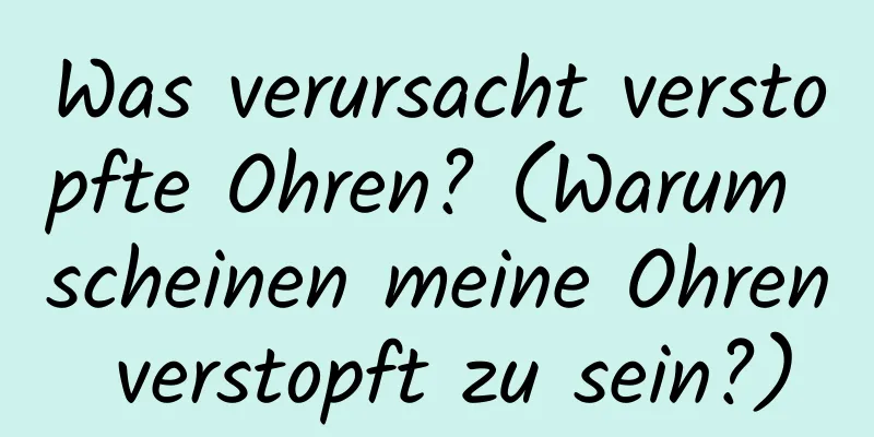 Was verursacht verstopfte Ohren? (Warum scheinen meine Ohren verstopft zu sein?)