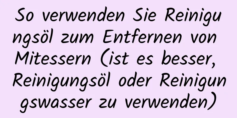 So verwenden Sie Reinigungsöl zum Entfernen von Mitessern (ist es besser, Reinigungsöl oder Reinigungswasser zu verwenden)