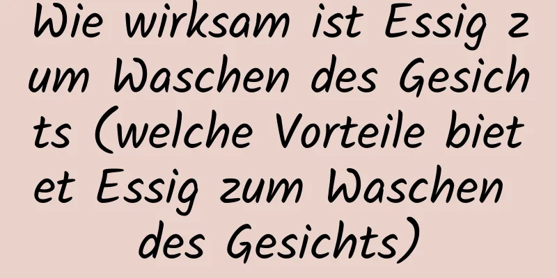 Wie wirksam ist Essig zum Waschen des Gesichts (welche Vorteile bietet Essig zum Waschen des Gesichts)