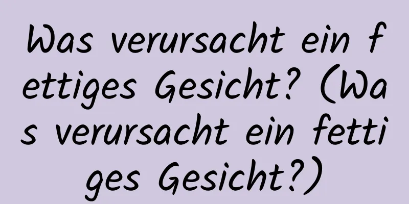 Was verursacht ein fettiges Gesicht? (Was verursacht ein fettiges Gesicht?)