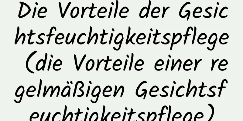 Die Vorteile der Gesichtsfeuchtigkeitspflege (die Vorteile einer regelmäßigen Gesichtsfeuchtigkeitspflege)