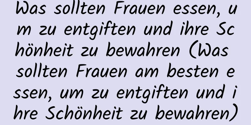 Was sollten Frauen essen, um zu entgiften und ihre Schönheit zu bewahren (Was sollten Frauen am besten essen, um zu entgiften und ihre Schönheit zu bewahren)