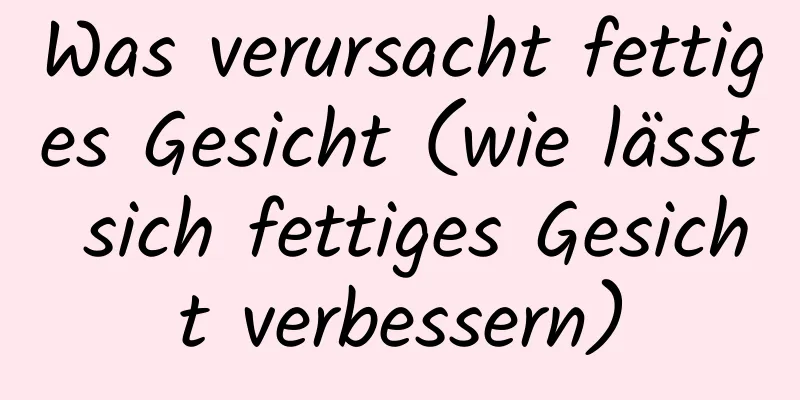 Was verursacht fettiges Gesicht (wie lässt sich fettiges Gesicht verbessern)