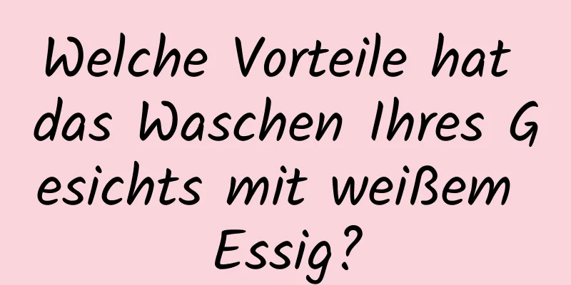 Welche Vorteile hat das Waschen Ihres Gesichts mit weißem Essig?