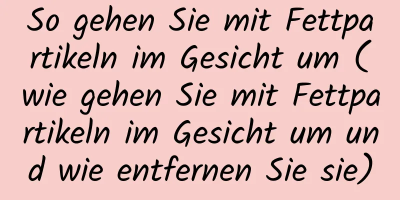 So gehen Sie mit Fettpartikeln im Gesicht um (wie gehen Sie mit Fettpartikeln im Gesicht um und wie entfernen Sie sie)