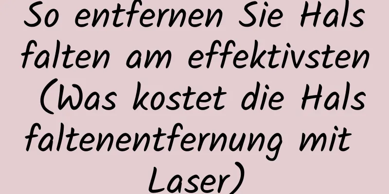 So entfernen Sie Halsfalten am effektivsten (Was kostet die Halsfaltenentfernung mit Laser)