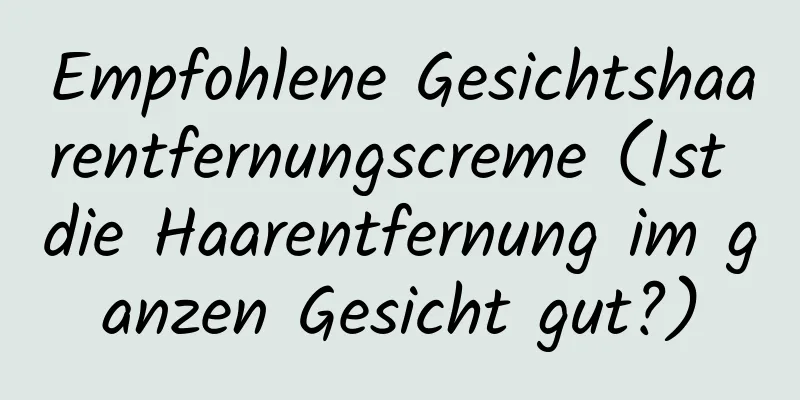 Empfohlene Gesichtshaarentfernungscreme (Ist die Haarentfernung im ganzen Gesicht gut?)