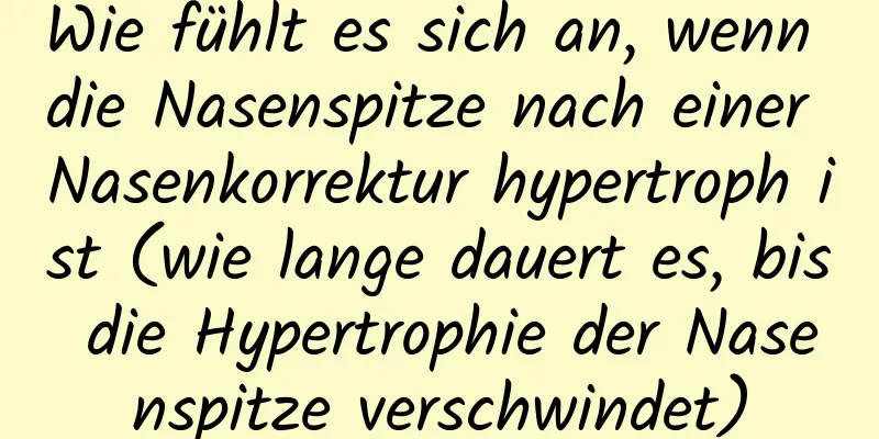 Wie fühlt es sich an, wenn die Nasenspitze nach einer Nasenkorrektur hypertroph ist (wie lange dauert es, bis die Hypertrophie der Nasenspitze verschwindet)