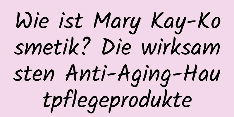 Wie ist Mary Kay-Kosmetik? Die wirksamsten Anti-Aging-Hautpflegeprodukte