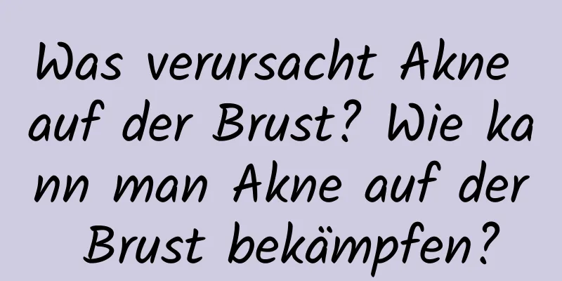 Was verursacht Akne auf der Brust? Wie kann man Akne auf der Brust bekämpfen?