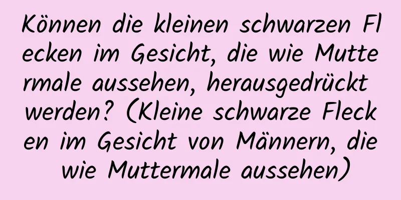 Können die kleinen schwarzen Flecken im Gesicht, die wie Muttermale aussehen, herausgedrückt werden? (Kleine schwarze Flecken im Gesicht von Männern, die wie Muttermale aussehen)