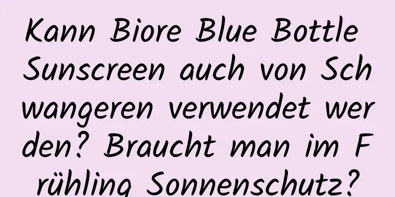 Kann Biore Blue Bottle Sunscreen auch von Schwangeren verwendet werden? Braucht man im Frühling Sonnenschutz?