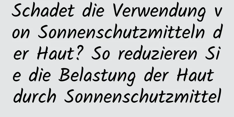 Schadet die Verwendung von Sonnenschutzmitteln der Haut? So reduzieren Sie die Belastung der Haut durch Sonnenschutzmittel