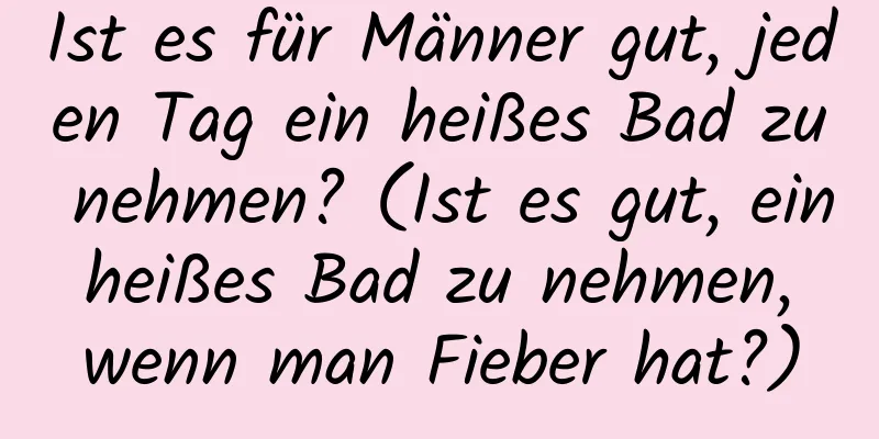 Ist es für Männer gut, jeden Tag ein heißes Bad zu nehmen? (Ist es gut, ein heißes Bad zu nehmen, wenn man Fieber hat?)