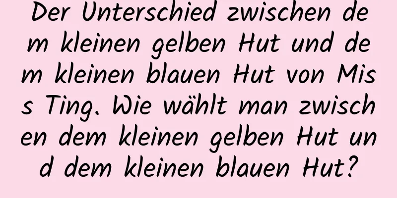 Der Unterschied zwischen dem kleinen gelben Hut und dem kleinen blauen Hut von Miss Ting. Wie wählt man zwischen dem kleinen gelben Hut und dem kleinen blauen Hut?