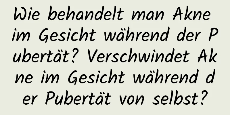 Wie behandelt man Akne im Gesicht während der Pubertät? Verschwindet Akne im Gesicht während der Pubertät von selbst?