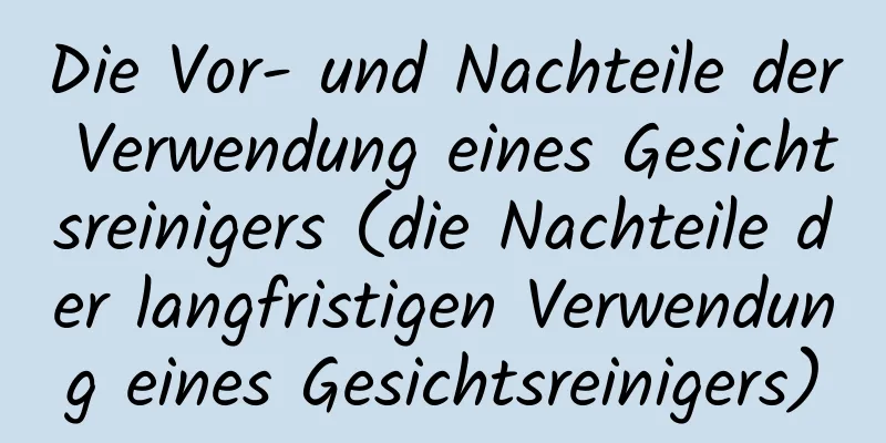 Die Vor- und Nachteile der Verwendung eines Gesichtsreinigers (die Nachteile der langfristigen Verwendung eines Gesichtsreinigers)