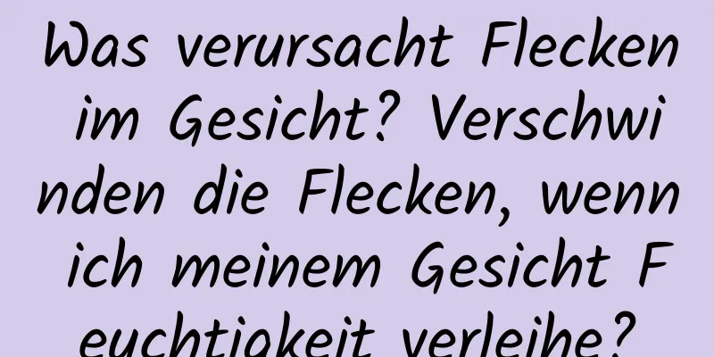 Was verursacht Flecken im Gesicht? Verschwinden die Flecken, wenn ich meinem Gesicht Feuchtigkeit verleihe?