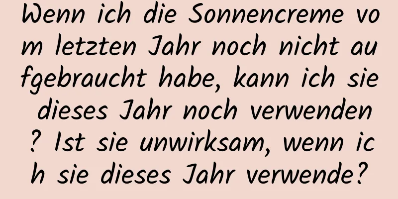 Wenn ich die Sonnencreme vom letzten Jahr noch nicht aufgebraucht habe, kann ich sie dieses Jahr noch verwenden? Ist sie unwirksam, wenn ich sie dieses Jahr verwende?