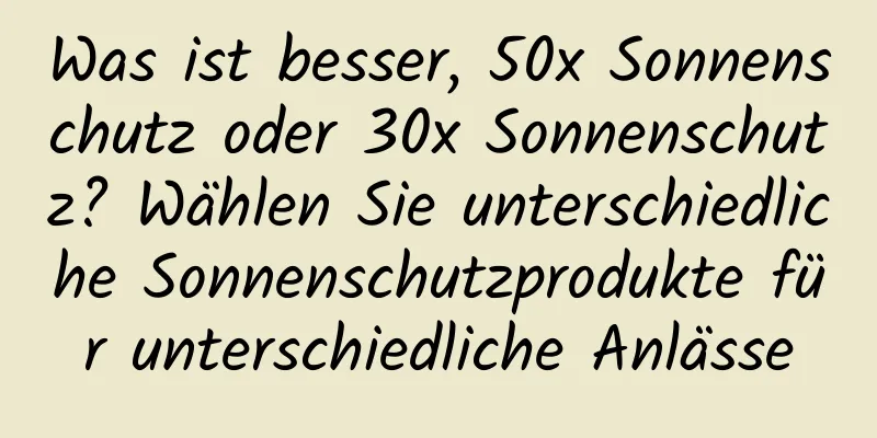 Was ist besser, 50x Sonnenschutz oder 30x Sonnenschutz? Wählen Sie unterschiedliche Sonnenschutzprodukte für unterschiedliche Anlässe