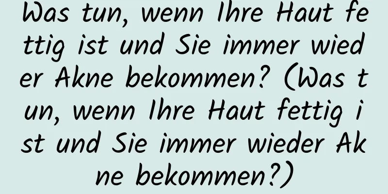 Was tun, wenn Ihre Haut fettig ist und Sie immer wieder Akne bekommen? (Was tun, wenn Ihre Haut fettig ist und Sie immer wieder Akne bekommen?)