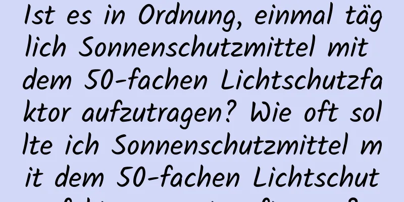 Ist es in Ordnung, einmal täglich Sonnenschutzmittel mit dem 50-fachen Lichtschutzfaktor aufzutragen? Wie oft sollte ich Sonnenschutzmittel mit dem 50-fachen Lichtschutzfaktor erneut auftragen?