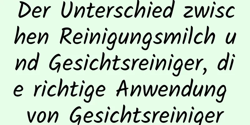 Der Unterschied zwischen Reinigungsmilch und Gesichtsreiniger, die richtige Anwendung von Gesichtsreiniger