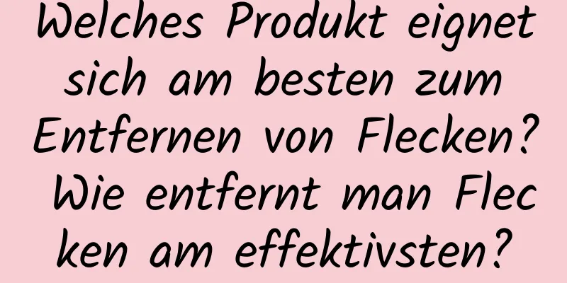 Welches Produkt eignet sich am besten zum Entfernen von Flecken? Wie entfernt man Flecken am effektivsten?