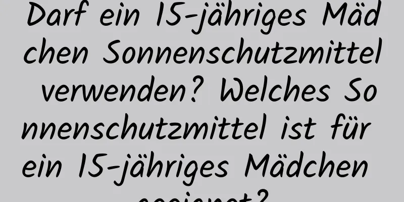 Darf ein 15-jähriges Mädchen Sonnenschutzmittel verwenden? Welches Sonnenschutzmittel ist für ein 15-jähriges Mädchen geeignet?