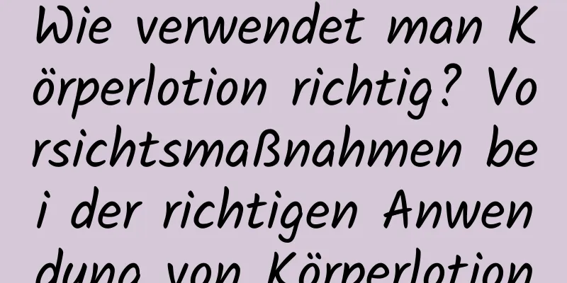 Wie verwendet man Körperlotion richtig? Vorsichtsmaßnahmen bei der richtigen Anwendung von Körperlotion