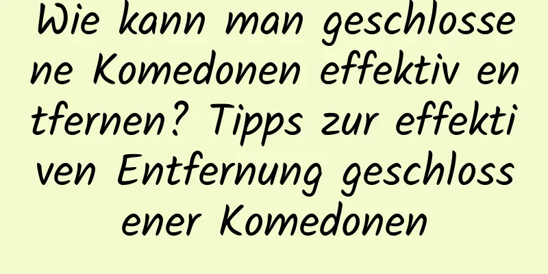 Wie kann man geschlossene Komedonen effektiv entfernen? Tipps zur effektiven Entfernung geschlossener Komedonen