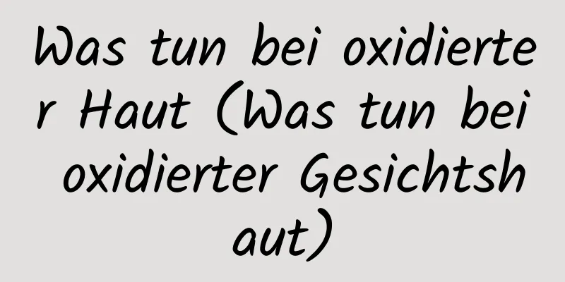 Was tun bei oxidierter Haut (Was tun bei oxidierter Gesichtshaut)