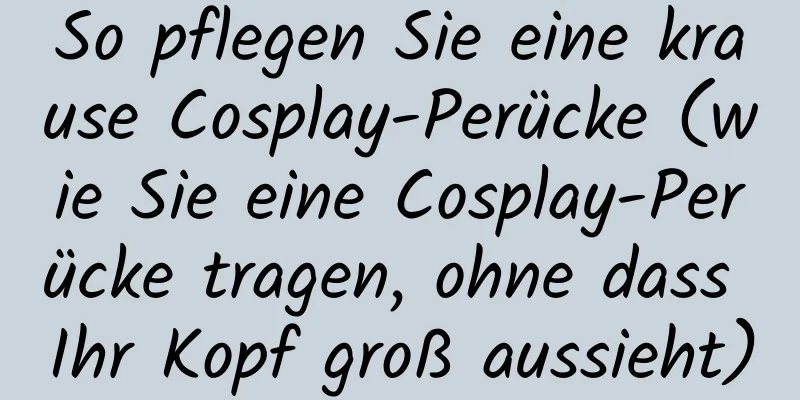 So pflegen Sie eine krause Cosplay-Perücke (wie Sie eine Cosplay-Perücke tragen, ohne dass Ihr Kopf groß aussieht)