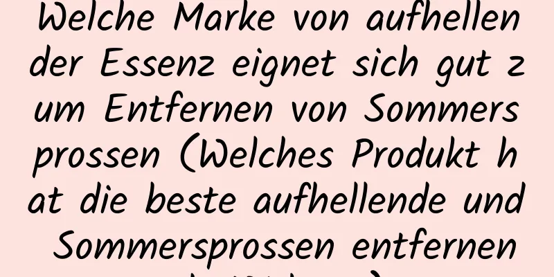 Welche Marke von aufhellender Essenz eignet sich gut zum Entfernen von Sommersprossen (Welches Produkt hat die beste aufhellende und Sommersprossen entfernende Wirkung)
