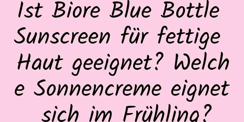 Ist Biore Blue Bottle Sunscreen für fettige Haut geeignet? Welche Sonnencreme eignet sich im Frühling?