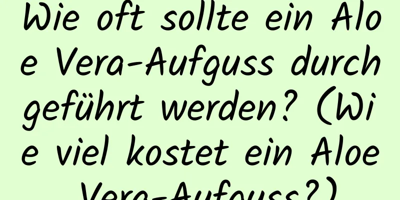 Wie oft sollte ein Aloe Vera-Aufguss durchgeführt werden? (Wie viel kostet ein Aloe Vera-Aufguss?)